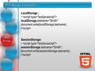 Web Storage Continued….

            LocalStorage :
            • <script type="text/javascript">
            localStorage.lastname="Smith";
            document.write(localStorage.lastname);
            </script>

  Web
Storage     SessionStorage:
            • <script type="text/javascript">
            sessionStorage.lastname="Smith";
            document.write(sessionStorage.lastname);
            </script>
 