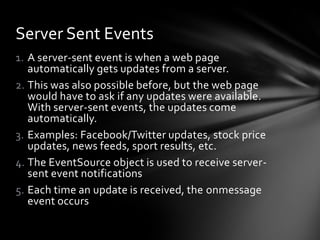 Server Sent Events
1. A server-sent event is when a web page
   automatically gets updates from a server.
2. This was also possible before, but the web page
   would have to ask if any updates were available.
   With server-sent events, the updates come
   automatically.
3. Examples: Facebook/Twitter updates, stock price
   updates, news feeds, sport results, etc.
4. The EventSource object is used to receive server-
   sent event notifications
5. Each time an update is received, the onmessage
   event occurs
 