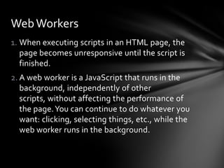 Web Workers
1. When executing scripts in an HTML page, the
   page becomes unresponsive until the script is
   finished.
2. A web worker is a JavaScript that runs in the
   background, independently of other
   scripts, without affecting the performance of
   the page. You can continue to do whatever you
   want: clicking, selecting things, etc., while the
   web worker runs in the background.
 
