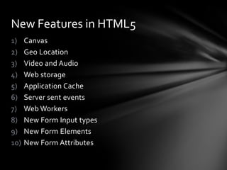 New Features in HTML5
1)    Canvas
2)    Geo Location
3)    Video and Audio
4)    Web storage
5)    Application Cache
6)    Server sent events
7)    Web Workers
8)    New Form Input types
9)    New Form Elements
10)   New Form Attributes
 