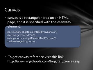 Canvas
• canvas is a rectangular area on an HTML
  page, and it is specified with the <canvas>
  element.
 var c=document.getElementById("myCanvas");
 var ctx=c.getContext("2d");
 var img=document.getElementById("scream");
 ctx.drawImage(img,10,10);




• To get canvas reference visit this link
  http://www.w3schools.com/tags/ref_canvas.asp
 