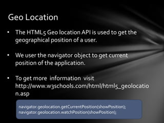 Geo Location
• The HTML5 Geo location API is used to get the
  geographical position of a user.

• We user the navigator object to get current
  position of the application.

• To get more information visit
  http://www.w3schools.com/html/html5_geolocatio
  n.asp
    navigator.geolocation.getCurrentPosition(showPosition);
    navigator.geolocation.watchPosition(showPosition);
 