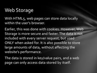 Web Storage
With HTML5, web pages can store data locally
within the user's browser.
Earlier, this was done with cookies. However, Web
Storage is more secure and faster. The data is not
included with every server request, but used
ONLY when asked for. It is also possible to store
large amounts of data, without affecting the
website's performance.
The data is stored in key/value pairs, and a web
page can only access data stored by itself.
 