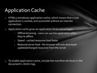 Application Cache
1. HTML5 introduces application cache, which means that a web
   application is cached, and accessible without an internet
   connection.
2. Application cache gives an application three advantages:
       1. Offline browsing - users can use the application when
           they're offline
       2. Speed - cached resources load faster
       3. Reduced server load - the browser will only download
           updated/changed resources from the server



3. To enable application cache, include the manifest attribute in the
   document's <html> tag.
 