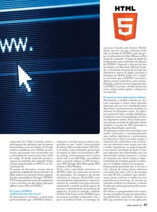 um pouco forçada pelo browser Mobile
                                                                                              Safari, que fez com que a direcção tenha
                                                                                              sido no sentido do HTML5, para não pri-
                                                                                              var os utilizadores do iPad, iPhone ou iPod
                                                                                              Touch de conteúdos. O papel da Apple foi
                                                                                              fundamental como catalisador da adopção
                                                                                              do HTML5. Segundo o director da área
                                                                                              tecnológica da Razorfish, Michael Scafi-
                                                                                              di, o crescimento de quota de mercado dos
                                                                                              dispositivos móveis da Apple, associado à
                                                                                              estratégia do Mobile Safari, foi o impul-
                                                                                              so necessário que o HTML5 necessitava.
                                                                                              Apenas sectores específicos, como o da pu-
                                                                                              blicidade, poderão resistir à migração para
                                                                                              o HTML5. Contudo o Swiffy (já descrito
                                                                                              neste artigo) poderá ajudar a ultrapassar
                                                                                              essa barreira.

                                                                                              O universo das aplicações nativas
                                                                                              Actualmente, o modelo existente no mer-
                                                                                              cado contempla a criação duma aplicação
                                                                                              nativa que, por sua vez, é distribuída numa
                                                                                              App Store e, posteriormente, instalada na
                                                                                              memória do dispositivo móvel. As aplica-
                                                                                              ções nativas têm sido o modelo utilizado pa-
                                                                                              ra adicionar novas funcionalidades e serviços
                                                                                              nos dispositivos móveis. Vários dados apon-
                                                                                              tam para que as vendas de aplicações móveis
                                                                                              atingirão o seu pico em 2013, prevendo-se
                                                                                              alguma desaceleração a partir dai.
                                                                                              As aplicações nativas têm permitido uma
                                                                                              melhor interacção e consequentemente
                                                                                              uma melhor experiência e performance
                                                                                              no dispositivo móvel, em parte porque a
trapassada" foi o Flash. Contudo, existia a     chegamos a uma lista que nos ajuda a com-     interacção dos utilizadores com os brow-
preocupação das aplicações que já estavam       preender as suas "armas": potencialidade      sers nos telemóveis nem sempre têm tido
desenvolvidas nesta tecnologia. O Google        de esboços 2D e transformações 3D; leitu-     a melhor experiência, em especial quando
resolveu o problema com o Swiffy, um novo       ra de áudio e vídeo embebida; optimização     é necessária a introdução de dados. Como
serviço que permite uma reconversão sem         da entrada de dados em formulários; offli-    estas aplicações são customizadas para um
a necessidade de escrever uma única linha       ne caching, armazenamento local e acesso      determinado sistema operativo e correm
de código. O Swiffy ainda não permite o         client-side a uma BD SQL; user-defined        em memória, são menos sujeitas à impre-
suporte da totalidade dos conteúdos Flash,      data; e permite utilizar as API Geoloca-      visibilidade do resultado quando visualiza-
estando ainda limitado ao SWF 8 e ao Ac-        tion, Web Storage, Web Messaging, Web         dos em múltiplas soluções de navegação.
tionScript 2.0.                                 Sockets e Web Workers.                        Outra questão pertinente tem a ver com a
Os grupos de discussão e eventos têm-se         Todas estas capacidades permitem ao           rede. Apesar do esforço duma cobertura
igualmente multiplicado. No passado dia 7 de    HTML5 subir uns patamares em termos           consistente das redes 3.5G (e do roaming
Julho realizou-se o primeiro evento organiza-   de capacidades. Vai competir e até mesmo      em redes Wi-Fi), a verdade é que a perfor-
do pela comunidade em Portugal – HTML5          substituir as soluções Flash/AIR como         mance destas continua a resultar em más
PT. O evento permitiu a troca de experiências   uma plataforma adequada para o desenvol-      experiências de browsing. Ao recorrer ao
e teve o seu focus em dois temas: aplicações    vimento de conteúdos ricos para a Internet,   conteúdo residente em memória, a solução
offline e novas APIs no HTML5.                  substituindo o modelo actual de suporte de    da aplicação nativa apresenta performances
                                                serviços e entretenimento via instalação de   mais estáveis.
E o que o HTML5                                 aplicações. A título de exemplo, o website    Por último, os programadores têm manti-
realmente tem de novo?                          do New York Times utiliza HTML5 para          do uma estratégia de procurar desenvolver
Se procurarmos enumerar as principais           incorporar conteúdos multimédia sem o         em plataformas específicas: Android ou
particularidades que o HTML5 fornece,           apoio do habitual Flash. A estratégia foi     iOS, que permitem que as suas aplicações

                                                                                                                      www.zoomit.pt     47
 