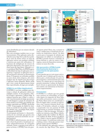 mobile HTML5




sejam distribuídas por um número elevado       de suporte móvel. Passa, sim, a assumir-se
de utilizadores.                               como o melhor para a visualização de con-
Mas esta estratégia também tem os seus         teúdos em dispositivos móveis. Ao abrir
inconvenientes. Uma aplicação nativa dis-      a porta para a concepção de websites que
tribuída numa App Store pode ficar perdi-      funcionam em tablets ou smartphones, o
da no meio de muitas outras, no meio de        HTML5 permite fornecer conteúdos de
aplicações nativas sem qualquer utilidade      forma eficiente à, cada vez maior e hete-
e interesse por parte dos utilizadores. O      rogénea, nuvem de dispositivos móveis que
fenómeno de multiplicação do número de         usamos no nosso dia-a-dia.
aplicações disponíveis criou algum caos na
maior parte das App Stores. Segundo o vi-      Até que ponto o HTML5 pode
ce-presidente Matt Shea, da WildTangent,       efectivamente destronar o
a dificuldade das lojas de aplicações em ca-   crescimento de aplicações
tegorizar e organizar as aplicações tem si-    nativas?
do uma barreira relevante na disseminação      É uma questão que no curto-prazo será es-
destas. É frequente um utilizador, perdido     clarecida, mas é evidente que há uma ten-
no meio duma oferta dispersa, não sentir       dência para a deslocalização de parte do
qualquer tipo de impulso para descarregar      processamento e armazenamento para uma
a aplicação nativa adequada. Refere ainda      nuvem. É a solução que no curto-prazo irá
que é essa a razão do aparecimento destas      permitir minimizar o esforço do hardware
lojas especializadas, de jogos por exemplo.    local e levará ao aparecimento de disposi-
                                               tivos móveis com autonomias no funciona-
HTML5 é um Killer-Application?                 mento impressionantes.
O HTML5 é um forte candidato para des-
tronar a solução de aplicações nativas em      Conclusões
múltiplos cenários. A este propósito a Ado-    O HTML5 é a solução que tem gerado
be já reagiu e apresentou a solução Edge. A    mais consenso na comunidade, em parti-
empresa anunciou que o Edge é, e passo a       cular depois do empurrão de Steve Jobs,
citar "uma ferramenta de design que permite    que milita activamente contra a tecnolo-
aos web designers a criação de animações de    gia Flash. Basta tomar em consideração o
forma similar às em Flash, para websites que   facto da Apple voltar a exceder as expecta-
estejam suportados por HTML, JavaScript        tivas, com o terceiro trimestre fiscal, con-
e CSS". A preocupação da Adobe foi clara-      cluído a 25 de Junho, voltando as vendas
mente no sentido de não perder o mercado       a surpreender com um aumento de 82%
que detinha com a tecnologia Flash, depois     relativamente ao período homólogo, com
da chegada do HTLM5.                           o iPhone e iPad em destaque. Focando a
A preocupação pertinente é o desenvolvi-       análise nos números, entre Março e Junho,
mento de um conteúdo que garanta uma           a Apple vendeu 20,3 milhões de iPhones
visualização universal (incluindo nos mo-      e 9,3 milhões de iPads. O facto do iPhone
bile browsers).                                usar o Safari e este ter suporte HTML5 é
O HTML5, definitivamente, tem do seu           um forte ataque. A condicionar ainda mais
lado o facto de permitir a visualização cor-   a balança, temos o facto dos actuais smar-
recta independentemente do navegador           tphones terem suporte HTML5.                   Estes são alguns exemplos de sites e
utilizado. Assim, a questão já não pode ser    É o fim definitivo das aplicações nativas e    repositórios onde podemos visualizar sites
posta na forma: o HTML5 tem um gran-           do conceito das App Stores? Não, apesar        "desenhados" em HTML5.

48
 