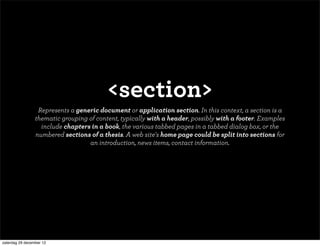<section>
                  Represents a generic document or application section. In this context, a section is a
                 thematic grouping of content, typically with a header, possibly with a footer. Examples
                   include chapters in a book, the various tabbed pages in a tabbed dialog box, or the
                 numbered sections of a thesis. A web site's home page could be split into sections for
                                   an introduction, news items, contact information.




zaterdag 29 december 12
 