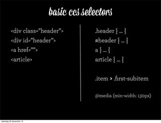 basic ccs selectors
          <div class=”header”>         .header { ... }
          <div id=”header”>            #header { ... }
          <a href=””>                  a { ... }
          <article>                    article { ... }


                                       .item > .ﬁrst-subitem

                                       @media (min-width: 130px)




zaterdag 29 december 12
 