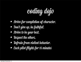 coding dojo
                    • Strive for completion of character.
                    • Don’t give up, be faithful.
                    • Strive to be your beﬆ.
                    • Respect the others..
                    • Refrain from violent behavior.
                    • Each pilot flights for 15 minutes
zaterdag 29 december 12
 