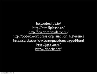 http://dochub.io/
                                  http://html5please.us/
                               http://livedom.validator.nu/
                    http://codex.wordpress.org/Function_Reference
                    http://stackoverﬂow.com/questions/tagged/html
                                     http://jqapi.com/
                                    http://jsﬁddle.net/




zaterdag 29 december 12
 