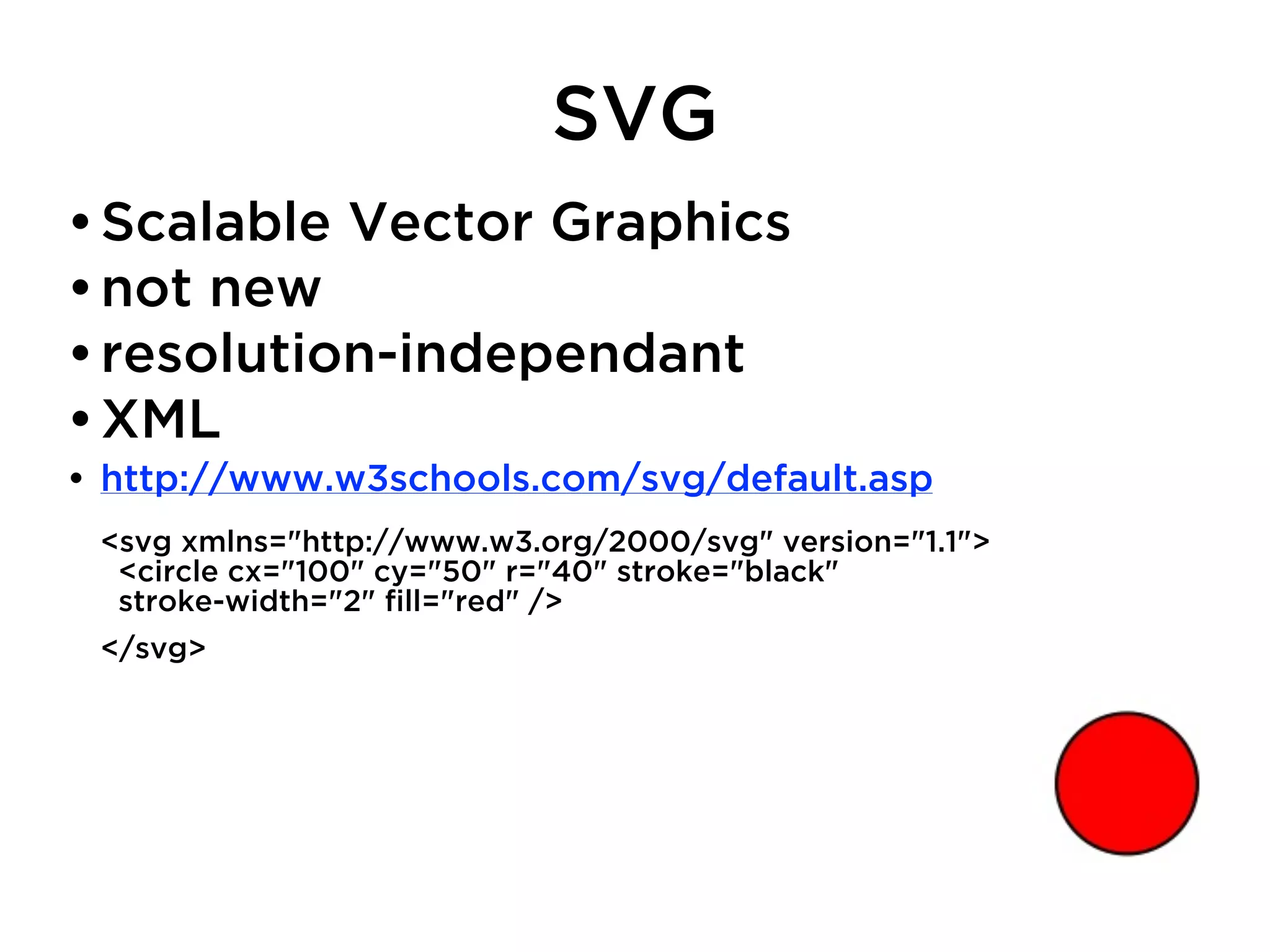 SVG
• Scalable Vector Graphics
• not new
• resolution-independant
• XML
• http://www.w3schools.com/svg/default.asp
 <svg xmlns="http://www.w3.org/2000/svg" version="1.1">
   <circle cx="100" cy="50" r="40" stroke="black"
   stroke-width="2" ﬁll="red" />
 </svg>
 