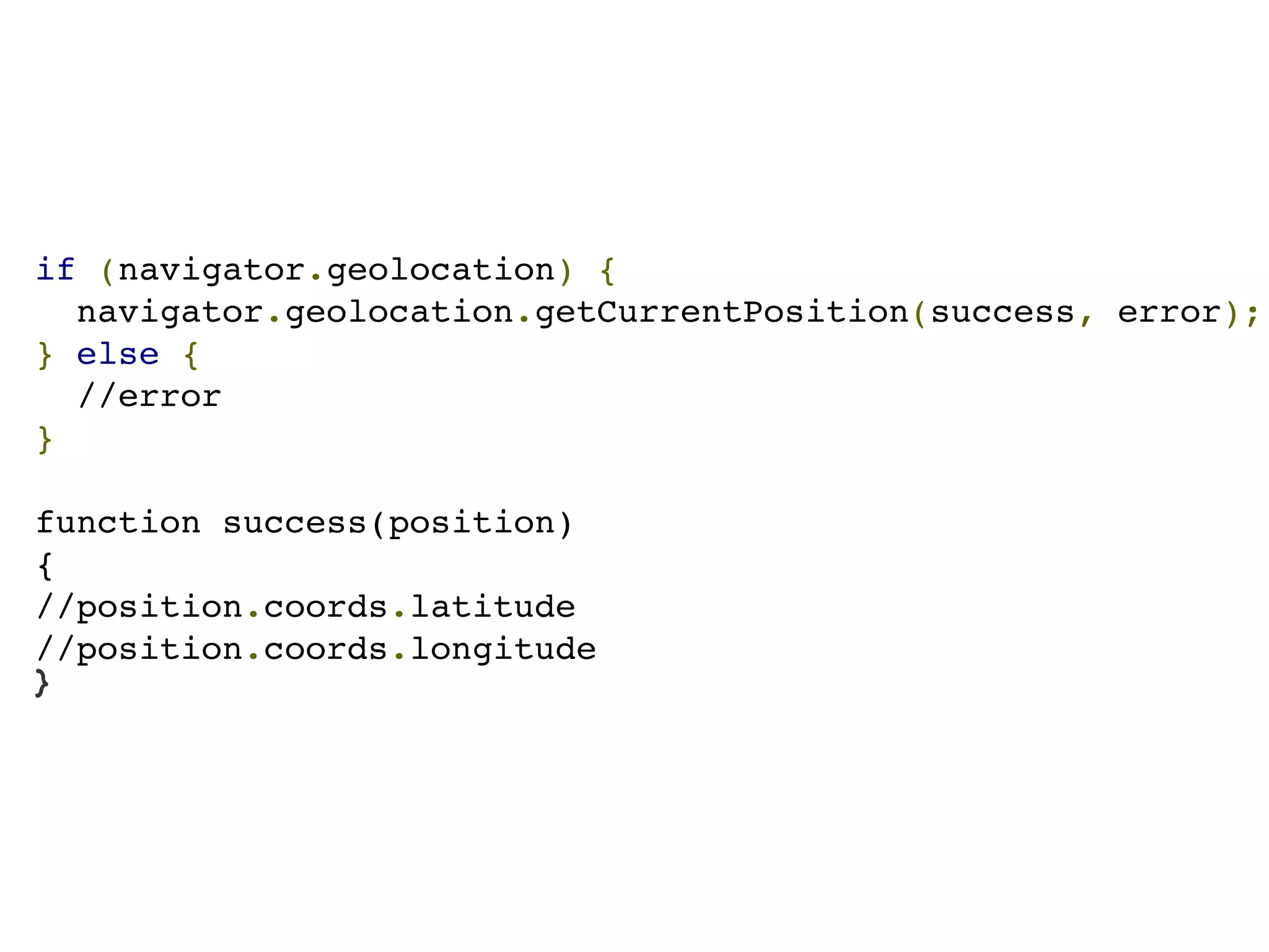 if (navigator.geolocation) {
  navigator.geolocation.getCurrentPosition(success, error);
} else {
  //error
}

function success(position)
{
//position.coords.latitude
//position.coords.longitude
}
 