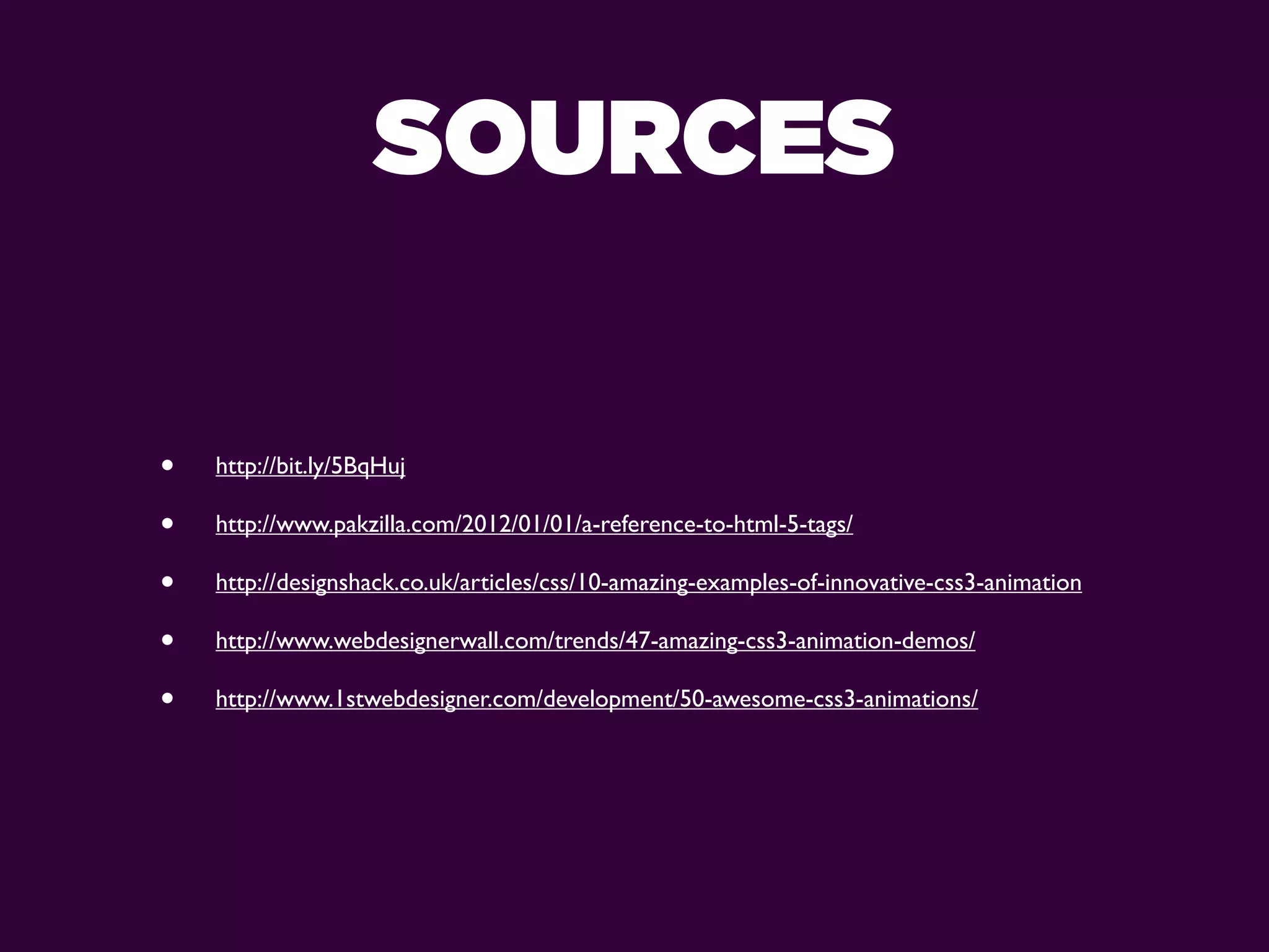 SOURCES

•   http://bit.ly/5BqHuj

•   http://www.pakzilla.com/2012/01/01/a-reference-to-html-5-tags/

•   http://designshack.co.uk/articles/css/10-amazing-examples-of-innovative-css3-animation

•   http://www.webdesignerwall.com/trends/47-amazing-css3-animation-demos/

•   http://www.1stwebdesigner.com/development/50-awesome-css3-animations/
 