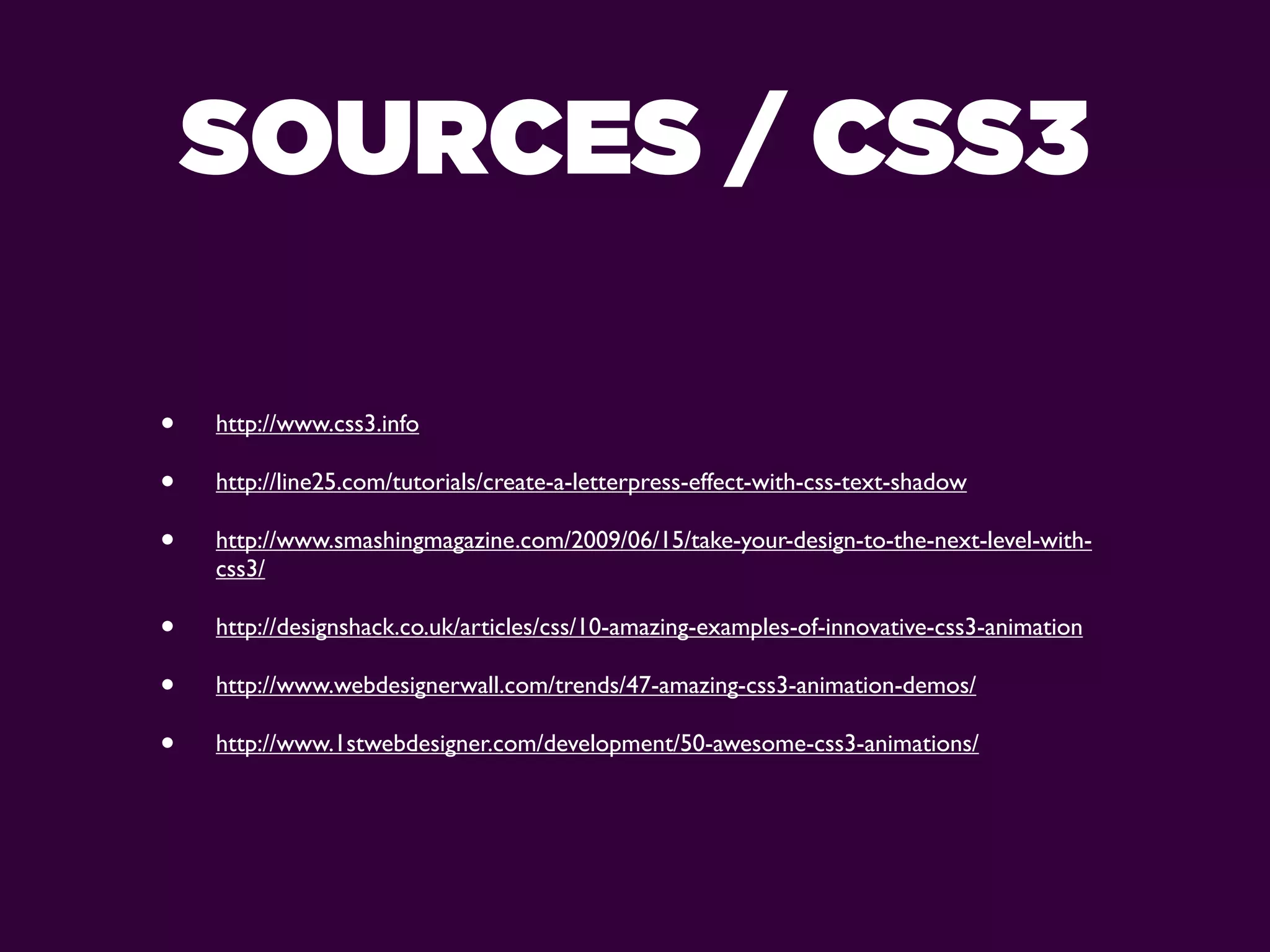 SOURCES / CSS3

•   http://www.css3.info

•   http://line25.com/tutorials/create-a-letterpress-effect-with-css-text-shadow

•   http://www.smashingmagazine.com/2009/06/15/take-your-design-to-the-next-level-with-
    css3/

•   http://designshack.co.uk/articles/css/10-amazing-examples-of-innovative-css3-animation

•   http://www.webdesignerwall.com/trends/47-amazing-css3-animation-demos/

•   http://www.1stwebdesigner.com/development/50-awesome-css3-animations/
 