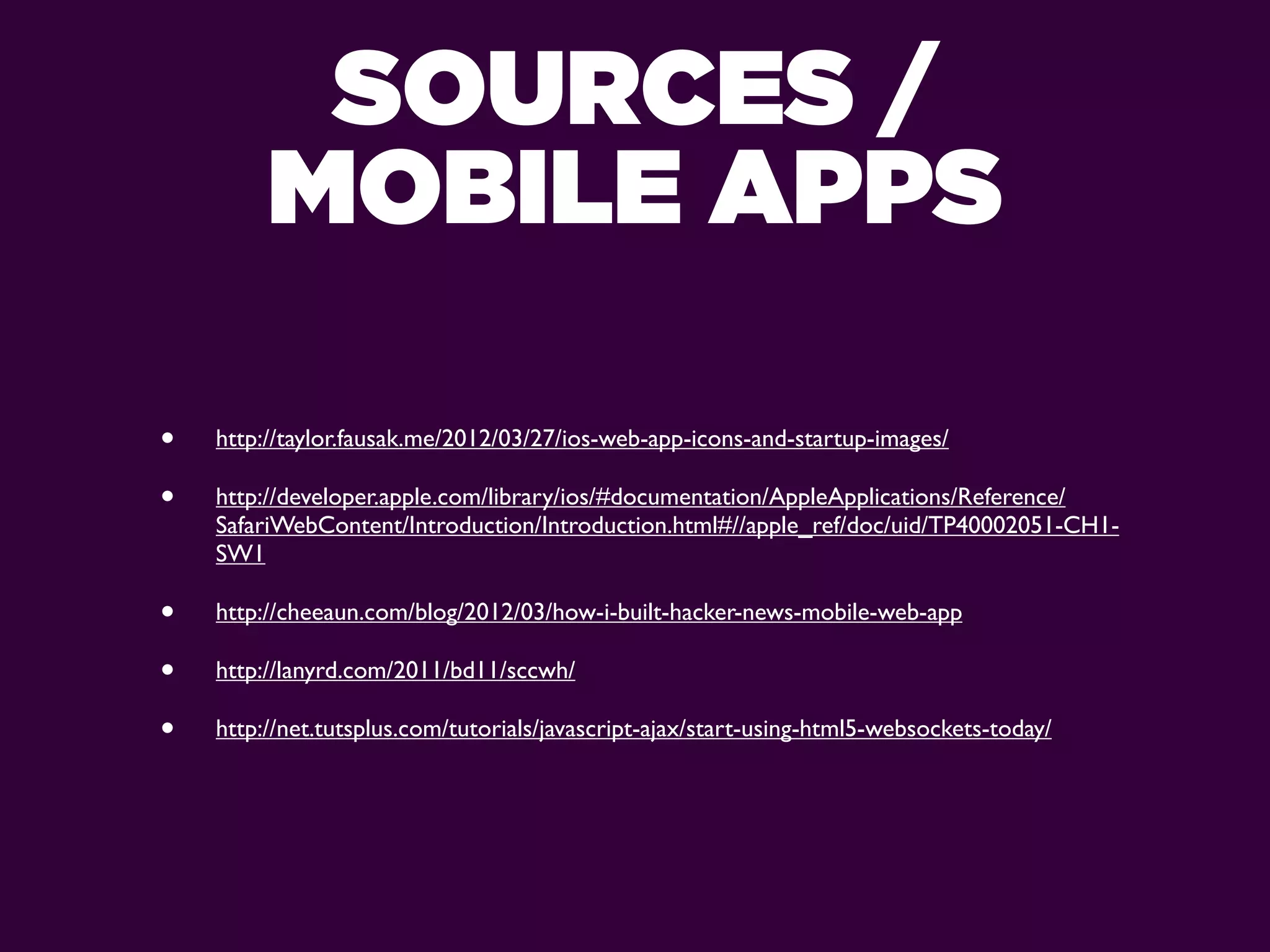 SOURCES /
         MOBILE APPS

•   http://taylor.fausak.me/2012/03/27/ios-web-app-icons-and-startup-images/

•   http://developer.apple.com/library/ios/#documentation/AppleApplications/Reference/
    SafariWebContent/Introduction/Introduction.html#//apple_ref/doc/uid/TP40002051-CH1-
    SW1

•   http://cheeaun.com/blog/2012/03/how-i-built-hacker-news-mobile-web-app

•   http://lanyrd.com/2011/bd11/sccwh/

•   http://net.tutsplus.com/tutorials/javascript-ajax/start-using-html5-websockets-today/
 