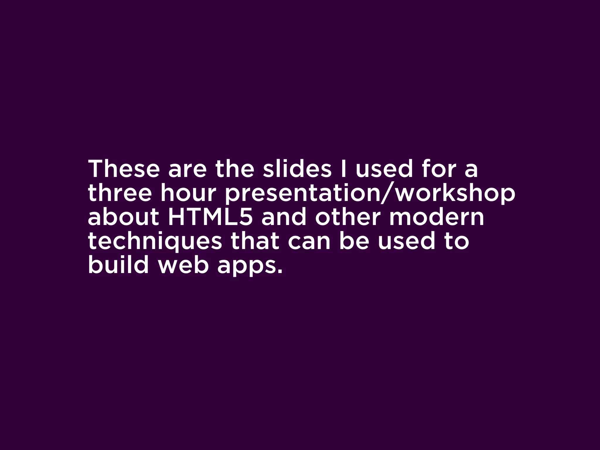 These are the slides I used for a
three hour presentation/workshop
about HTML5 and other modern
techniques that can be used to
build web apps.
 