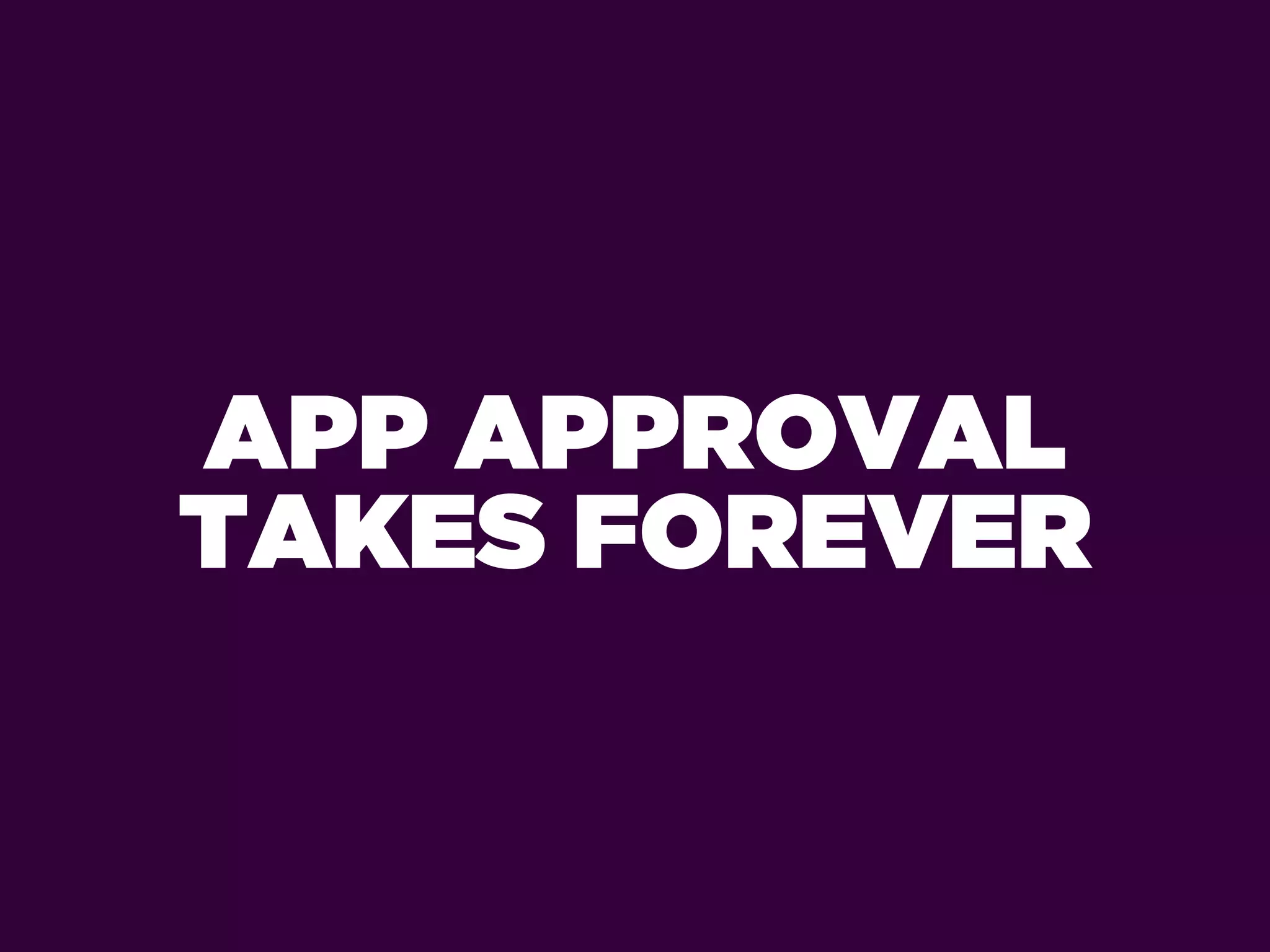 APP APPROVAL
TAKES FOREVER
 