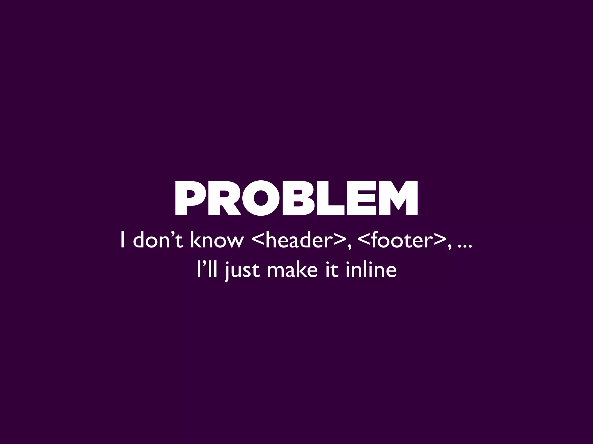 PROBLEM
I don’t know <header>, <footer>, ...
         I’ll just make it inline
 