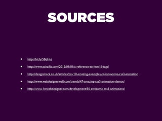 SOURCES

•   http://bit.ly/5BqHuj

•   http://www.pakzilla.com/2012/01/01/a-reference-to-html-5-tags/

•   http://designshack.co.uk/articles/css/10-amazing-examples-of-innovative-css3-animation

•   http://www.webdesignerwall.com/trends/47-amazing-css3-animation-demos/

•   http://www.1stwebdesigner.com/development/50-awesome-css3-animations/
 