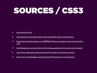 SOURCES / CSS3

•   http://www.css3.info

•   http://line25.com/tutorials/create-a-letterpress-effect-with-css-text-shadow

•   http://www.smashingmagazine.com/2009/06/15/take-your-design-to-the-next-level-with-
    css3/

•   http://designshack.co.uk/articles/css/10-amazing-examples-of-innovative-css3-animation

•   http://www.webdesignerwall.com/trends/47-amazing-css3-animation-demos/

•   http://www.1stwebdesigner.com/development/50-awesome-css3-animations/
 