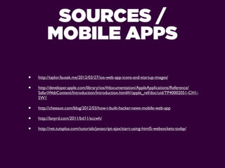 SOURCES /
         MOBILE APPS

•   http://taylor.fausak.me/2012/03/27/ios-web-app-icons-and-startup-images/

•   http://developer.apple.com/library/ios/#documentation/AppleApplications/Reference/
    SafariWebContent/Introduction/Introduction.html#//apple_ref/doc/uid/TP40002051-CH1-
    SW1

•   http://cheeaun.com/blog/2012/03/how-i-built-hacker-news-mobile-web-app

•   http://lanyrd.com/2011/bd11/sccwh/

•   http://net.tutsplus.com/tutorials/javascript-ajax/start-using-html5-websockets-today/
 