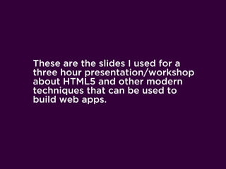 These are the slides I used for a
three hour presentation/workshop
about HTML5 and other modern
techniques that can be used to
build web apps.
 