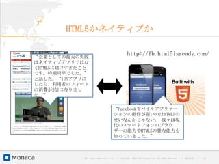 HTML5かネイティブか

“企業としての最大の失敗
                                                      http://fb.html5isready.com/
はネイティブアプリではな
くHTML5に賭けすぎたこと
です。時期尚早でした。”
と話した。“iOSアプリに
したら、利用者のフィード
の消費が2倍になりまし
た。”


                                        “Facebookモバイルアプリケー
                                        ションの動作が遅いのはHTML5の
                                        せいなんかじゃない。 我々は現
                                        代のスマートフォンのブラウ
                                        ザーの能力やHTML5の豊な能力を
                                        知っていました。”



            URL : http://www.asial.co.jp/   │ Copyright © 2013 Asial Corporation. All Rights Reserved.   │   2013/2/15   ｜   10
 