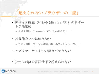 超えられないブラウザーの「壁」

• デバイス機能（いわゆるDevice API）のサポー
  トが限定的
 – カメラ撮影、Bluetooth、NFC、OpenGLなど・・・


• OS機能をフルに使えない
 – アドレス帳、プッシュ通信、ホームウィジェットなど・・・

• アプリマーケットでの課金ができない


• JavaScriptの言語仕様を超えられない

             URL : http://www.asial.co.jp/   │ Copyright © 2013 Asial Corporation. All Rights Reserved.   │   2013/2/15   ｜   15
 