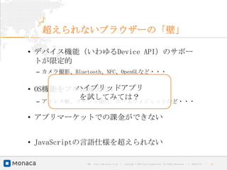 超えられないブラウザーの「壁」

• デバイス機能（いわゆるDevice API）のサポー
  トが限定的
 – カメラ撮影、Bluetooth、NFC、OpenGLなど・・・

        ハイブリッドアプリ
• OS機能をフルに使えない
         を試してみては？
 – アドレス帳、プッシュ通信、ホームウィジェットなど・・・

• アプリマーケットでの課金ができない


• JavaScriptの言語仕様を超えられない

             URL : http://www.asial.co.jp/   │ Copyright © 2013 Asial Corporation. All Rights Reserved.   │   2013/2/15   ｜   16
 