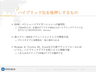 ハイブリッド化を後押しするもの

• BYOD・コンシューマライゼーションへの適用性
  – 『2016年には、企業向けアプリの50%以上はハイブリッドアプリとな
    るだろう』2013年2月4日、Gartner


• 低コスト・RADなソリューションとしての開発手法
  – プロトタイプと本開発を一気に進められる


• Windows 8、Firefox OS、Tizenなどの新プラットフォームにお
  いても、ハイブリッドアプリを低コストに移植可能
  – これらはネイティブでHTML5アプリが動作する




               URL : http://www.asial.co.jp/   │ Copyright © 2013 Asial Corporation. All Rights Reserved.   │   2013/2/15   ｜   19
 