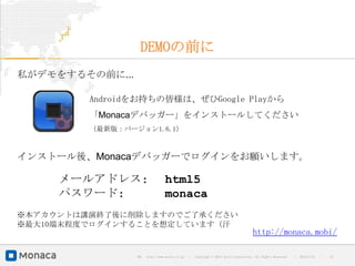 DEMOの前に
私がデモをするその前に...

         Androidをお持ちの皆様は、ぜひGoogle Playから
         「Monacaデバッガー」をインストールしてください
         （最新版：バージョン1.6.1）



インストール後、Monacaデバッガーでログインをお願いします。

     メールアドレス:                     html5
     パスワード:                       monaca
※本アカウントは講演終了後に削除しますのでご了承ください
※最大10端末程度でログインすることを想定しています（汗
                                                                                      http://monaca.mobi/

                 URL : http://www.asial.co.jp/   │ Copyright © 2013 Asial Corporation. All Rights Reserved.   │   2013/2/15   ｜   27
 