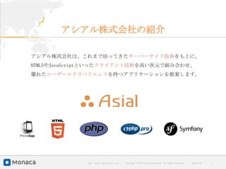 アシアル株式会社の紹介

アシアル株式会社は、これまで培ってきたサーバーサイド技術をもとに、
HTML5やJavaScriptといったクライアント技術を高い次元で組み合わせ、
優れたユーザーエクスペリエンスを持つアプリケーションを提案します。




             URL : http://www.asial.co.jp/   │ Copyright © 2013 Asial Corporation. All Rights Reserved.   │   2013/2/15   ｜   3
 