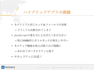 ハイブリッドアプリの課題


• ネイティブと同じルック＆フィールドの実現

 – どうしても比較されてしまう

• JavaScriptの書き方によるばらつきが大きい

 – 特にDOM操作にボトルネックが発生しやすい

• ネイティブ機能を使えば使うほど複雑に

 – あわせてポータビリティも低下

• セキュリティに注意！


            URL : http://www.asial.co.jp/   │ Copyright © 2013 Asial Corporation. All Rights Reserved.   │   2013/2/15   ｜   31
 