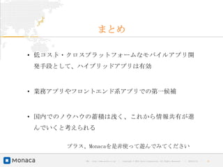 まとめ

• 低コスト・クロスプラットフォームなモバイルアプリ開
 発手段として、ハイブリッドアプリは有効



• 業務アプリやフロントエンド系アプリでの第一候補



• 国内でのノウハウの蓄積は浅く、これから情報共有が進
 んでいくと考えられる

      プラス、Monacaを是非使って遊んでみてください

         URL : http://www.asial.co.jp/   │ Copyright © 2013 Asial Corporation. All Rights Reserved.   │   2013/2/15   ｜   32
 
