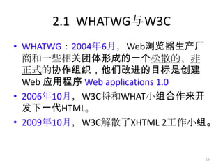 2.1 WHATWG与W3C
• WHATWG：2004年6月，Web浏览器生产厂
  商和一些相关团体形成的一个松散的、非
  正式的协作组织，他们改进的目标是创建
  Web 应用程序 Web applications 1.0
• 2006年10月，W3C将和WHAT小组合作来开
  发下一代HTML。
• 2009年10月，W3C解散了XHTML 2工作小组。


                             19
 