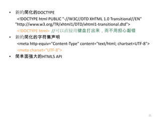 • 新的简化的DOCTYPE
   <!DOCTYPE html PUBLIC "-//W3C//DTD XHTML 1.0 Transitional//EN"
  "http://www.w3.org/TR/xhtml1/DTD/xhtml1-transitional.dtd">
   <!DOCTYPE html> //可以直接用键盘打出来，而不用担心敲错
• 新的简化的字符集声明
   <meta http-equiv="Content-Type" content="text/html; chartset=UTF-8">
   <meta charset="UTF-8">
• 简单面强大的HTML5 API




                                                                      21
 