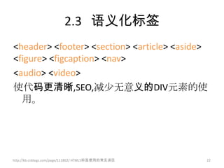 2.3 语义化标签
<header> <footer> <section> <article> <aside>
<figure> <figcaption> <nav>
<audio> <video>
使代码更清晰,SEO,减少无意义的DIV元素的使
  用。




http://kb.cnblogs.com/page/111802/ HTML5标签使用的常见误区   22
 