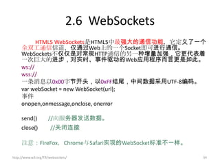 2.6 WebSockets
           HTML5 WebSockets是HTML5中最强大的通信功能，它定义了一个
     全双工通信信道，仅通过Web上的一个Socket即可进行通信。
     WebSockets不仅仅是对常规HTTP通信的另一种增量加强，它更代表着
     一次巨大的进步，对实时、事件驱动的Web应用程序而言更是如此。
     ws://
     wss://
     一条消息以0x00字节开头，以0xFF结尾，中间数据采用UTF-8编码。
     var webSocket = new WebSocket(url);
     事件
     onopen,onmessage,onclose, onerror

     send()         //向服务器发送数据。
     close()          //关闭连接

     注意：FireFox，Chrome与Safari实现的WebSocket标准不一样。

http://www.w3.org/TR/websockets/                  34
 