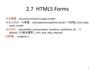 2.7 HTML5 Forms
新增类型：tel,email,url,Search,range,number
未来支持的一些类型：color,datetime,datetime-local(不含时区), time, date,
 week, month
新的属性：placeholder, autocomplete, autofocus, spellcheck, list（与
 datalist元素组合使用）,min, max, step, required
新标签：< progress >




                                                            36
 