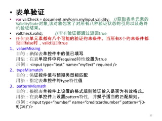 • 表单验证
• var valCheck = document.myForm.myInput.validity; //获取表单元素的
  ValidityState对象,该对象包含了对所有八种验证状态的引用以及最终
  的验证结果。
• valCheck.valid;     //所有验证都通过返回true
• 任何表单元素都有八个可能的验证约束条件。当所有8个约束条件都
  返回false时，valid返回true
1、valueMissing
  目的：确保表单控件中的值已填写
  用法：在表单控件中将required特性设置为true
  示例： <input type=“text” name=“myText” required />
2、typeMismatch
  目的：保证控件值与预期类型相匹配
  用法：指定表单控件的type特性值
3、patternMismath
  目的：根据表单控件上设置的格式规则验证输入是否为有效格式。
  用法：在表单控件上设置pattern特性，并赋予适当的匹配规则。
  示例：<input type=“number” name=“creditcardnumber” pattern=“*0-
  9+,16-”/>
                                                                 37
 