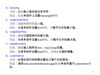 4、tooLong
  目的：避免输入值包含过多字符
  用法：在表单控件上设置maxLength特性
5、rangeUnderflow
  目的：限制型控件的最小值。
  用法：为表单控件设置min特性，并赋予允许的最小值。
6、rangeOverflow
  目的：限制数值型控件的最大值。
  用法：为表单控件设置max特性，并赋予允许的最大值。
7、stepMismatch
  目的：确保输入值符合min、max及step设置。
  用法：为表单控件设置step特性，并指定数值的增量。
8、customError
  目的：处理应用代码明确设置及计算产生的错误。
  用法：调用setCustomValidity(message)将表单控件置于customError状
  态。
                                                       38
 