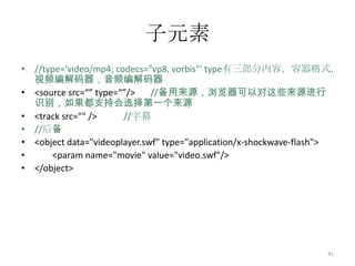 子元素
• //type='video/mp4; codecs="vp8, vorbis"' type有三部分内容，容器格式，
  视频编解码器，音频编解码器
• <source src=“” type=“”/>    //备用来源，浏览器可以对这些来源进行
  识别，如果都支持会选择第一个来源
• <track src="" />     //字幕
• //后备
• <object data="videoplayer.swf" type="application/x-shockwave-flash">
•     <param name="movie" value="video.swf"/>
• </object>




                                                                   41
 