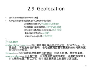 2.9 Geolocation
• Location Based Service(LBS)
• navigator.geolocaion.getCurrentPosition(
                udpateLocation,//successCallback
                handleLocationError,//errorCallback
                {enableHighAccuracy:false,//高精度
                 timeout:Infinity, //超时
                 maximumage:0} //有效期
);
//可选参数
enableHighAccuracy——指示浏览器获取高精度的位置，默认为false。当
   开启后，可能没有任何影响，也可能使浏览器花费更长的时间获取更
   精确的位置数据。
timeout——指定获取地理位置的超时时间，默认不限时。单位为毫秒。
maximumAge——最长有效期，在重复获取地理位置时，此参数指定多久
   再次获取位置。默认为0，表示浏览器需要立刻重新计算位置。

                                                  42
 