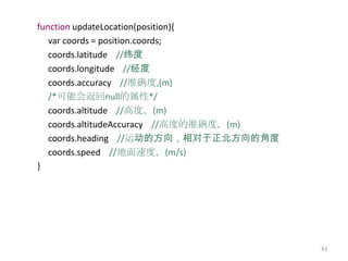 function updateLocation(position){
   var coords = position.coords;
   coords.latitude //纬度
   coords.longitude //经度
   coords.accuracy //准确度,(m)
   /*可能会返回null的属性*/
   coords.altitude //高度，(m)
   coords.altitudeAccuracy //高度的准确度，(m)
   coords.heading //运动的方向，相对于正北方向的角度
   coords.speed //地面速度，(m/s)
}




                                          43
 