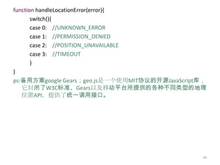 function handleLocationError(error){
       switch(){
       case 0: //UNKNOWN_ERROR
       case 1: //PERMISSION_DENIED
       case 2: //POSITION_UNAVAILABLE
       case 3: //TIMEOUT
       }
}
ps:备用方案google Gears；geo.js是一个使用MIT协议的开源JavaScript库，
   它封闭了W3C标准、Gears以及移动平台所提供的各种不同类型的地理
   位置API，提供了统一调用接口。




                                                  44
 