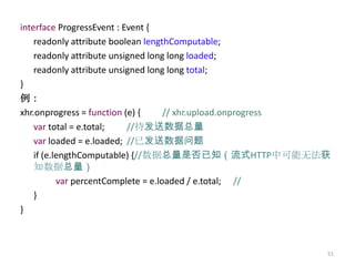 interface ProgressEvent : Event {
    readonly attribute boolean lengthComputable;
    readonly attribute unsigned long long loaded;
    readonly attribute unsigned long long total;
}
例：
xhr.onprogress = function (e) {      // xhr.upload.onprogress
    var total = e.total;   //待发送数据总量
    var loaded = e.loaded; //已发送数据问题
    if (e.lengthComputable) {//数据总量是否已知（流式HTTP中可能无法获
    知数据总量）
           var percentComplete = e.loaded / e.total; //
    }
}



                                                            51
 