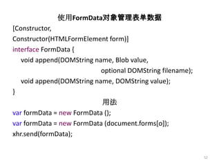 使用FormData对象管理表单数据
[Constructor,
Constructor(HTMLFormElement form)]
interface FormData {
   void append(DOMString name, Blob value,
                           optional DOMString filename);
   void append(DOMString name, DOMString value);
}
                           用法
var formData = new FormData ();
var formData = new FormData (document.forms[o]);
xhr.send(formData);


                                                           52
 