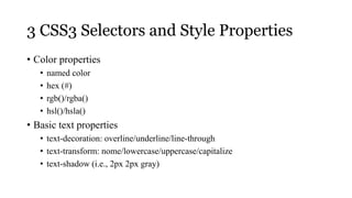 3 CSS3 Selectors and Style Properties
• Color properties
   •   named color
   •   hex (#)
   •   rgb()/rgba()
   •   hsl()/hsla()
• Basic text properties
   • text-decoration: overline/underline/line-through
   • text-transform: nome/lowercase/uppercase/capitalize
   • text-shadow (i.e., 2px 2px gray)
 