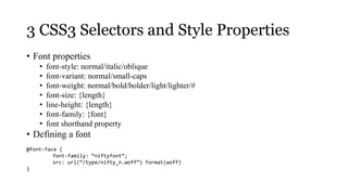 3 CSS3 Selectors and Style Properties
• Font properties
    •   font-style: normal/italic/oblique
    •   font-variant: normal/small-caps
    •   font-weight: normal/bold/bolder/light/lighter/#
    •   font-size: {length}
    •   line-height: {length}
    •   font-family: {font}
    •   font shorthand property
• Defining a font
@font-face {
         font-family: “niftyfont”;
         src: url(“/type/nifty_n.woff”) format(woff)
}
 