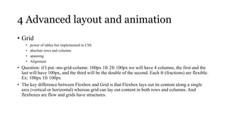 4 Advanced layout and animation
• Grid
    •   power of tables but implemented in CSS
    •   absolute rows and columns
    •   spanning
    •   Alignment
• Question: if I put -ms-grid-column: 100px 1fr 2fr 100px we will have 4 columns, the first and the
  last will have 100px, and the third will be the double of the second. Each fr (fractions) are flexible.
  Ex: 100px 1fr 100px
• The key difference between Flexbox and Grid is that Flexbox lays out its content along a single
  axis (vertical or horizontal) whereas grid can lay out content in both rows and columns. And
  flexboxes are flow and grids have structures.
 